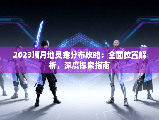 2023璃月地灵龛分布攻略：全面位置解析，深度探索指南
