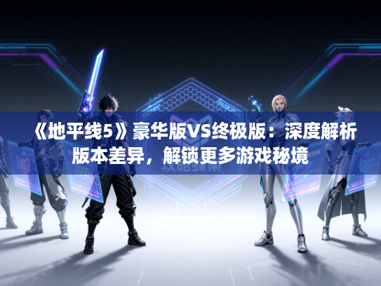 《地平线5》豪华版VS终极版：深度解析版本差异，解锁更多游戏秘境