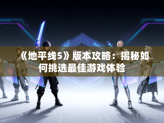 《地平线5》版本攻略：揭秘如何挑选最佳游戏体验