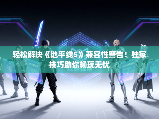 轻松解决《地平线5》兼容性警告!独家技巧助你畅玩无忧 轻松解决《地平线5》兼容性警告!独家技巧助你畅玩无忧