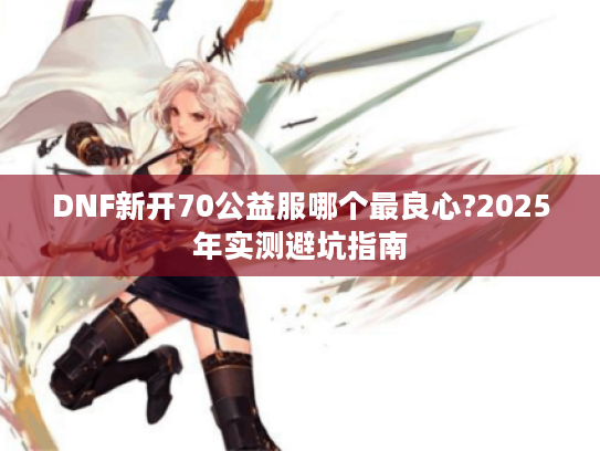 DNF新开70公益服哪个最良心?2025年实测避坑指南