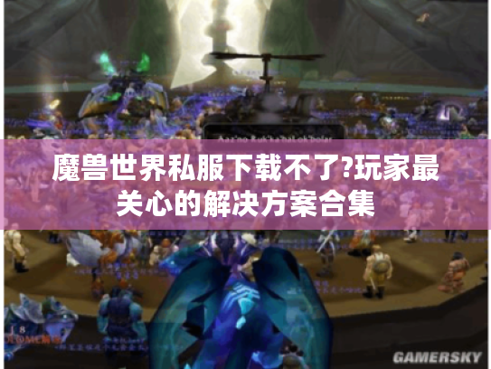 魔兽世界私服下载不了?玩家最关心的解决方案合集