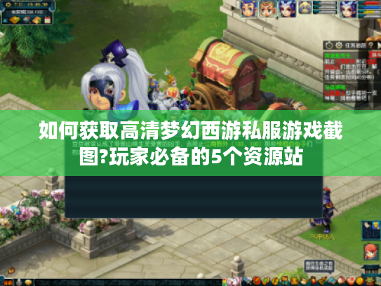 如何获取高清梦幻西游私服游戏截图?玩家必备的5个资源站 如何获取高清梦幻西游私服游戏截图?玩家必备的5个资源站