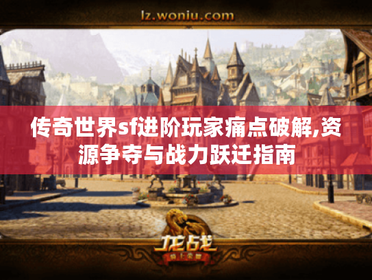 传奇世界sf进阶玩家痛点破解,资源争夺与战力跃迁指南