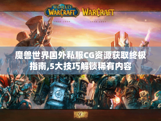 魔兽世界国外私服CG资源获取终极指南,5大技巧解锁稀有内容