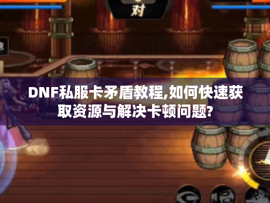 DNF私服卡矛盾教程,如何快速获取资源与解决卡顿问题? DNF私服卡矛盾教程,如何快速获取资源与解决卡顿问题?