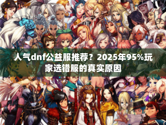 人气dnf公益服推荐？2025年95%玩家选错服的真实原因