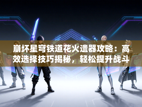 崩坏星穹铁道花火遗器攻略：高效选择技巧揭秘，轻松提升战斗力