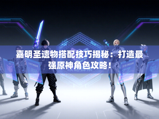 嘉明圣遗物搭配技巧揭秘：打造最强原神角色攻略！