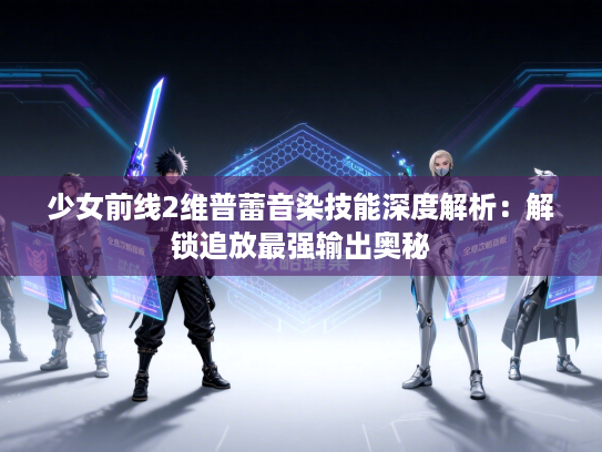 少女前线2维普蕾音染技能深度解析：解锁追放最强输出奥秘