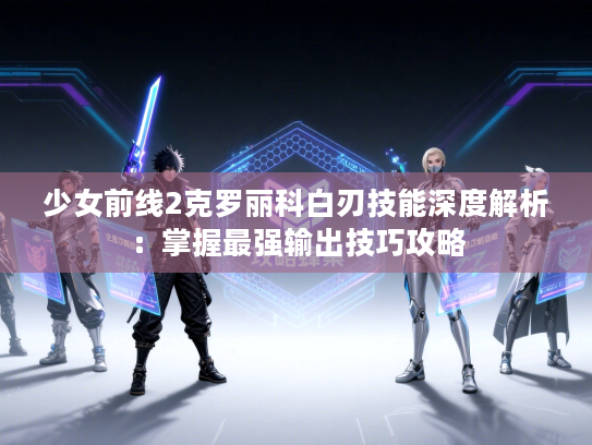 少女前线2克罗丽科白刃技能深度解析：掌握最强输出技巧攻略