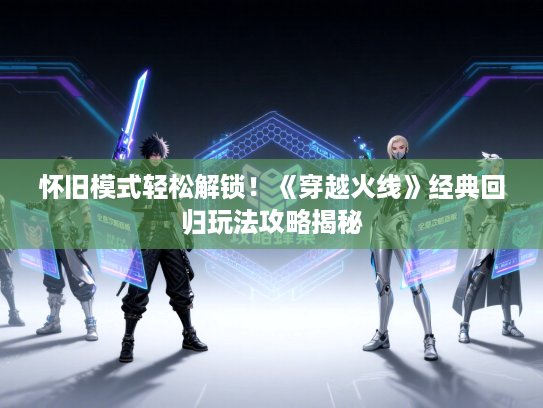 怀旧模式轻松解锁！《穿越火线》经典回归玩法攻略揭秘