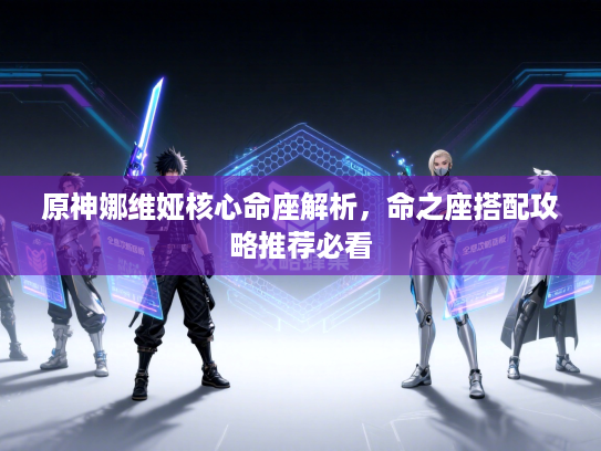 原神娜维娅核心命座解析，命之座搭配攻略推荐必看