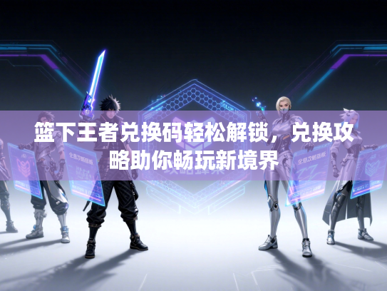 篮下王者兑换码轻松解锁，兑换攻略助你畅玩新境界