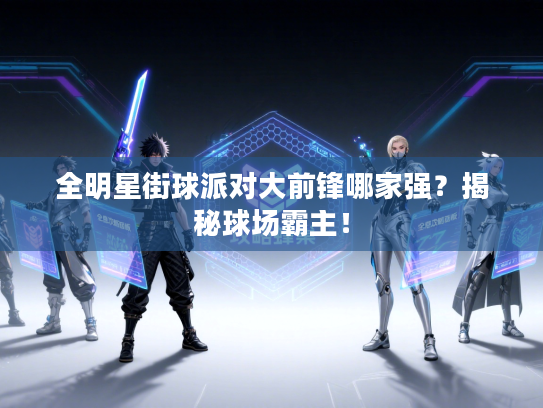 全明星街球派对大前锋哪家强？揭秘球场霸主！