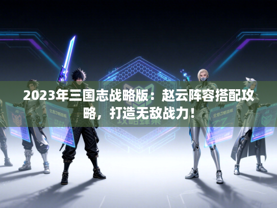 2023年三国志战略版：赵云阵容搭配攻略，打造无敌战力！