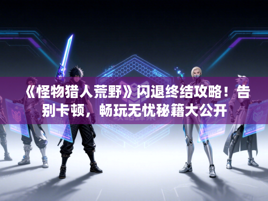 《怪物猎人荒野》闪退终结攻略！告别卡顿，畅玩无忧秘籍大公开