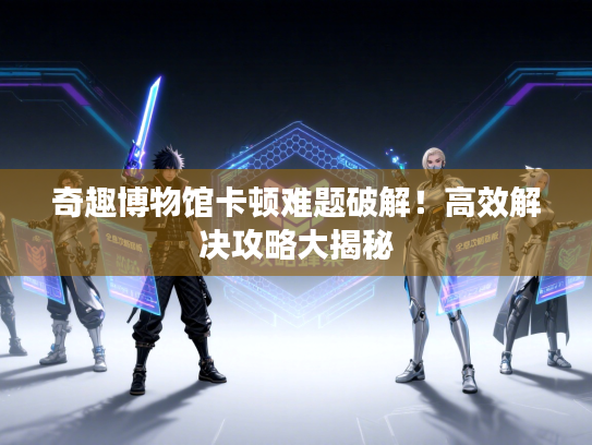 奇趣博物馆卡顿难题破解!高效解决攻略大揭秘 奇趣博物馆卡顿难题破解!高效解决攻略大揭秘