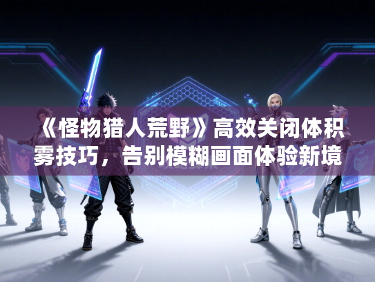 《怪物猎人荒野》高效关闭体积雾技巧,告别模糊画面体验新境界 《怪物猎人荒野》高效关闭体积雾技巧,告别模糊画面体验新境界