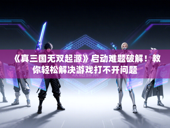 《真三国无双起源》启动难题破解！教你轻松解决游戏打不开问题