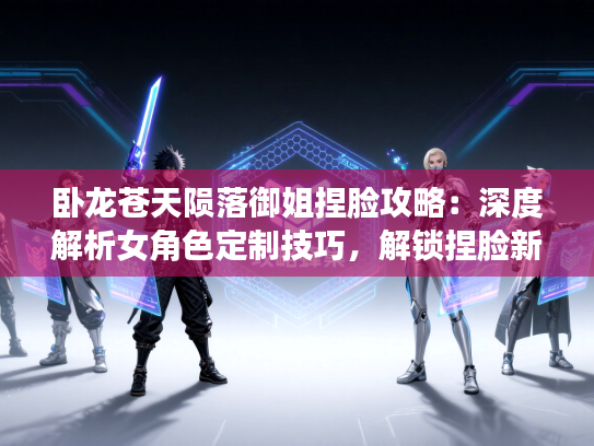 卧龙苍天陨落御姐捏脸攻略：深度解析女角色定制技巧，解锁捏脸新境界