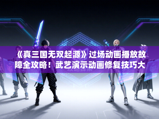 《真三国无双起源》过场动画播放故障全攻略！武艺演示动画修复技巧大揭秘