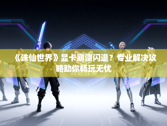 《诛仙世界》显卡崩溃闪退？专业解决攻略助你畅玩无忧