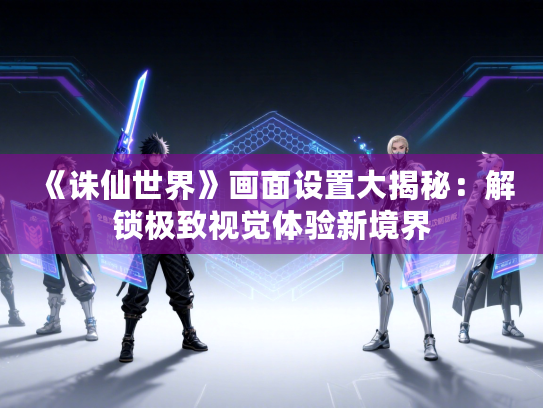 《诛仙世界》画面设置大揭秘:解锁极致视觉体验新境界 《诛仙世界》画面设置大揭秘:解锁极致视觉体验新境界