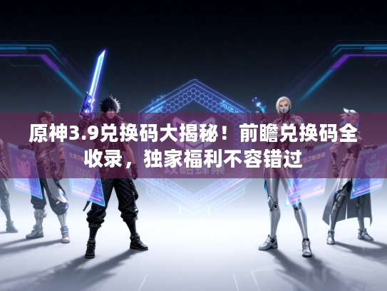 原神3.9兑换码大揭秘！前瞻兑换码全收录，独家福利不容错过