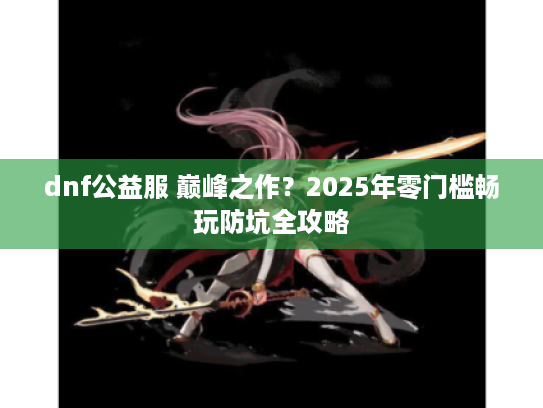 dnf公益服 巅峰之作？2025年零门槛畅玩防坑全攻略