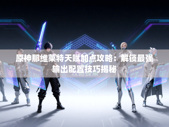 原神那维莱特天赋加点攻略：解锁最强输出配置技巧揭秘