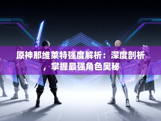 原神那维莱特强度解析：深度剖析，掌握最强角色奥秘