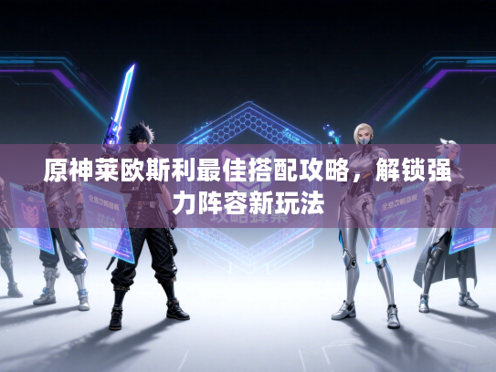 原神莱欧斯利最佳搭配攻略,解锁强力阵容新玩法 原神莱欧斯利最佳搭配攻略,解锁强力阵容新玩法