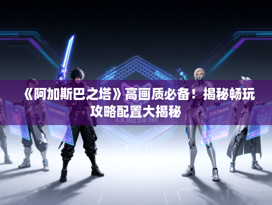 《阿加斯巴之塔》高画质必备！揭秘畅玩攻略配置大揭秘