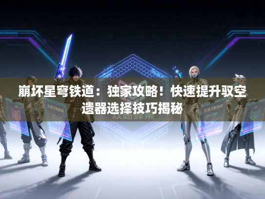 崩坏星穹铁道:独家攻略!快速提升驭空遗器选择技巧揭秘 崩坏星穹铁道:独家攻略!快速提升驭空遗器选择技巧揭秘