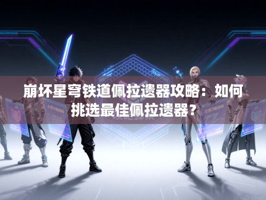 崩坏星穹铁道佩拉遗器攻略：如何挑选最佳佩拉遗器？