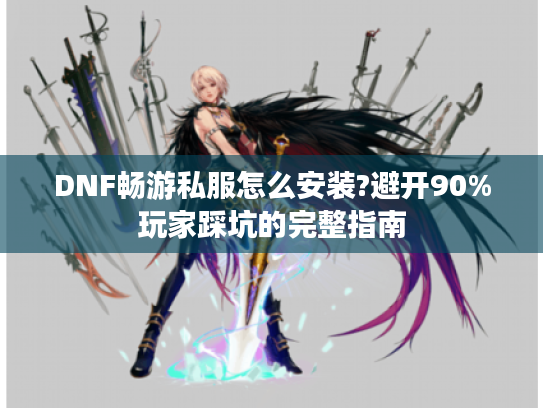 DNF畅游私服怎么安装?避开90%玩家踩坑的完整指南