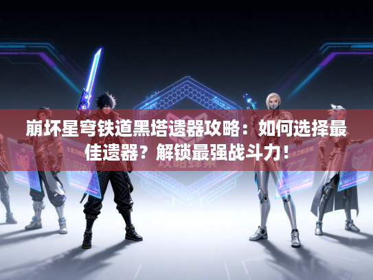 崩坏星穹铁道黑塔遗器攻略：如何选择最佳遗器？解锁最强战斗力！