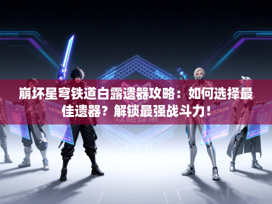 崩坏星穹铁道白露遗器攻略：如何选择最佳遗器？解锁最强战斗力！