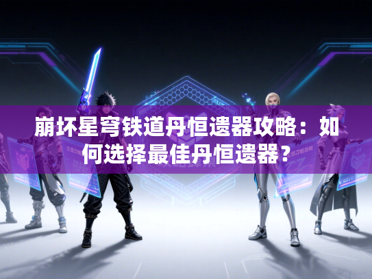 崩坏星穹铁道丹恒遗器攻略：如何选择最佳丹恒遗器？