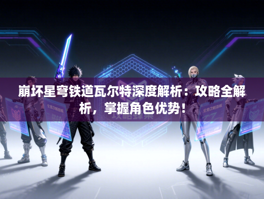 崩坏星穹铁道瓦尔特深度解析：攻略全解析，掌握角色优势！