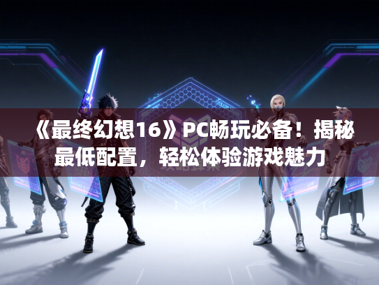 《最终幻想16》PC畅玩必备!揭秘最低配置,轻松体验游戏魅力 《最终幻想16》PC畅玩必备!揭秘最低配置,轻松体验游戏魅力