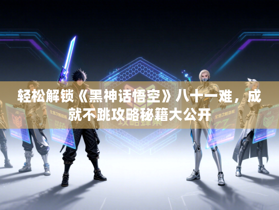 轻松解锁《黑神话悟空》八十一难，成就不跳攻略秘籍大公开