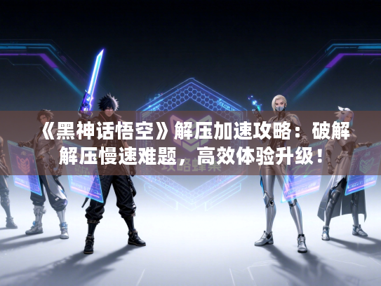 《黑神话悟空》解压加速攻略：破解解压慢速难题，高效体验升级！