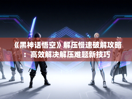《黑神话悟空》解压慢速破解攻略：高效解决解压难题新技巧