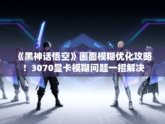 《黑神话悟空》画面模糊优化攻略！3070显卡模糊问题一招解决