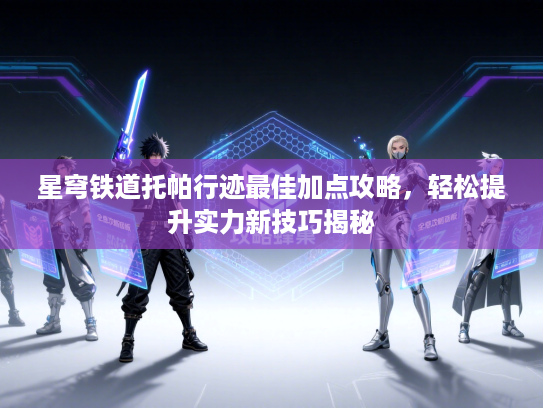 星穹铁道托帕行迹最佳加点攻略，轻松提升实力新技巧揭秘