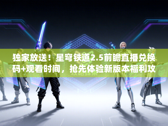 独家放送！星穹铁道2.5前瞻直播兑换码+观看时间，抢先体验新版本福利攻略！