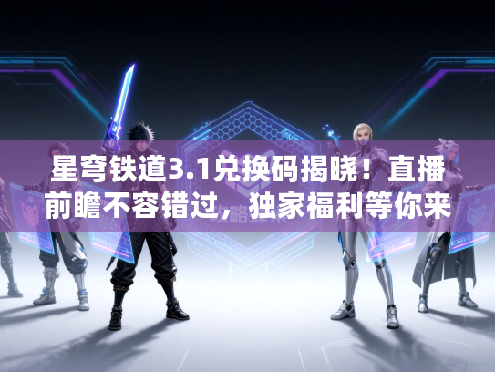 星穹铁道3.1兑换码揭晓！直播前瞻不容错过，独家福利等你来拿