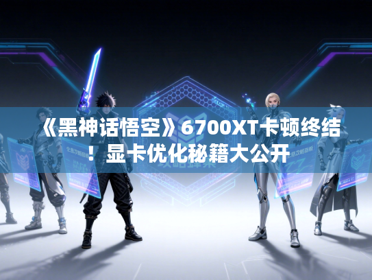 《黑神话悟空》6700XT卡顿终结！显卡优化秘籍大公开